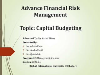 Advance Financial Risk
Management
Topic: Capital Budgeting
Submitted To: Mr. Kashif Abbas
Presented by:
1. Mr. Adnan Khan
2. Ms. Aneha Zahid
3. Ms. Quratulain
Program: MS Management Sciences
Session: 2022-24
Riphah International University, QIE Lahore
 