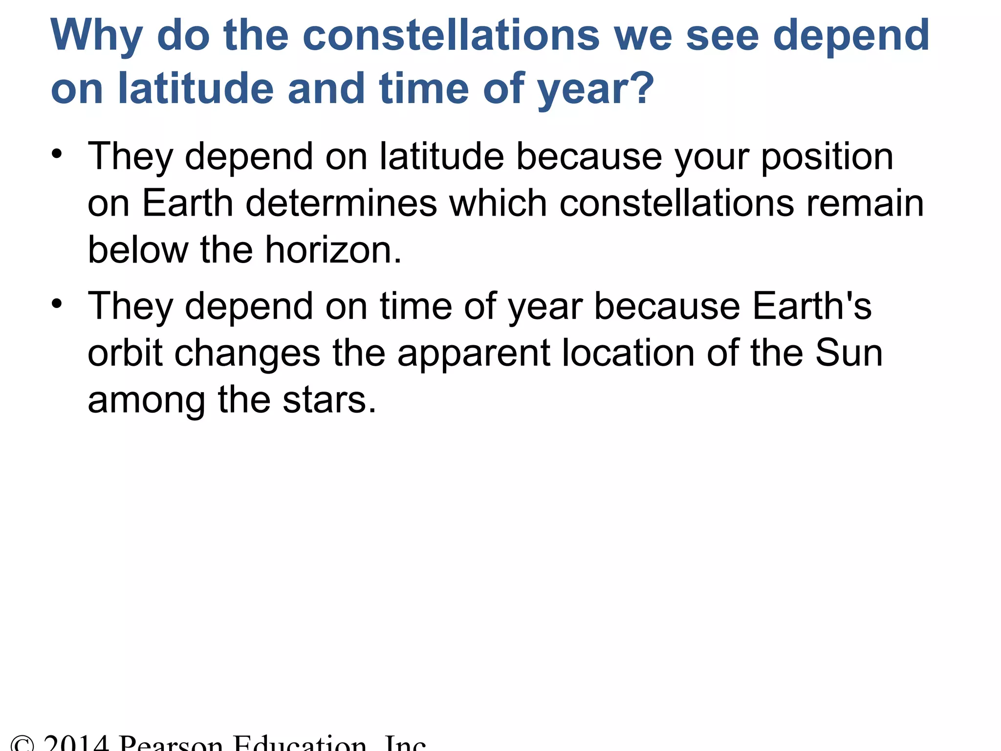 Why do the constellations we see depend
on latitude and time of year?
• They depend on latitude because your position
on Earth determines which constellations remain
below the horizon.
• They depend on time of year because Earth's
orbit changes the apparent location of the Sun
among the stars.
 