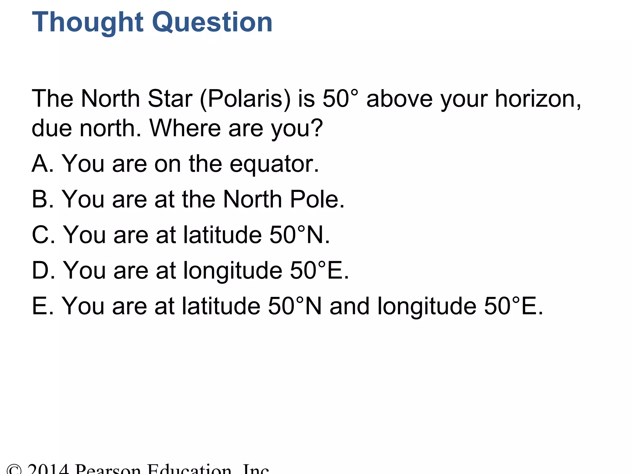 Thought Question
The North Star (Polaris) is 50° above your horizon,
due north. Where are you?
A. You are on the equator.
B. You are at the North Pole.
C. You are at latitude 50°N.
D. You are at longitude 50°E.
E. You are at latitude 50°N and longitude 50°E.
 