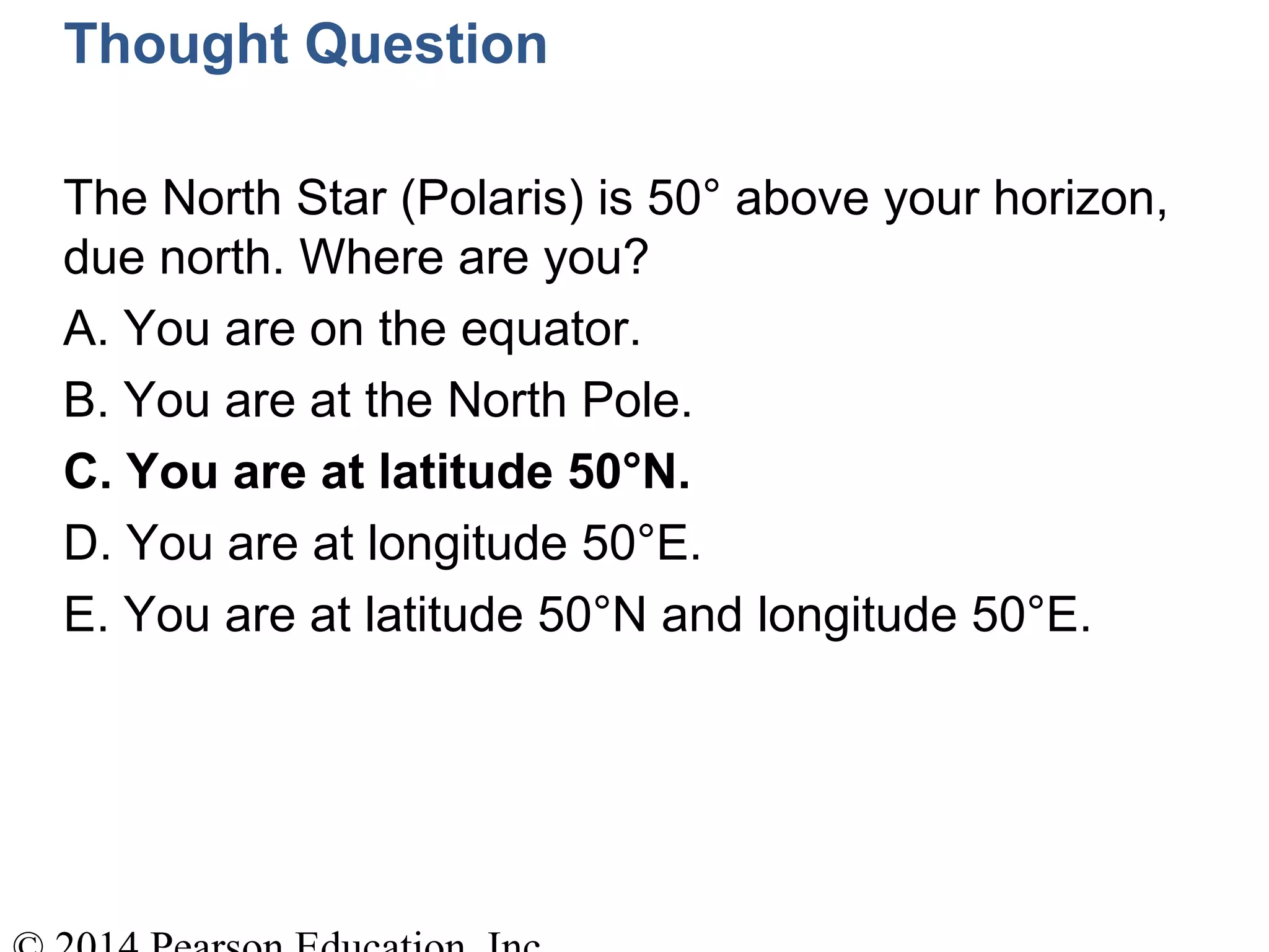 Thought Question
The North Star (Polaris) is 50° above your horizon,
due north. Where are you?
A. You are on the equator.
B. You are at the North Pole.
C. You are at latitude 50°N.
D. You are at longitude 50°E.
E. You are at latitude 50°N and longitude 50°E.
 