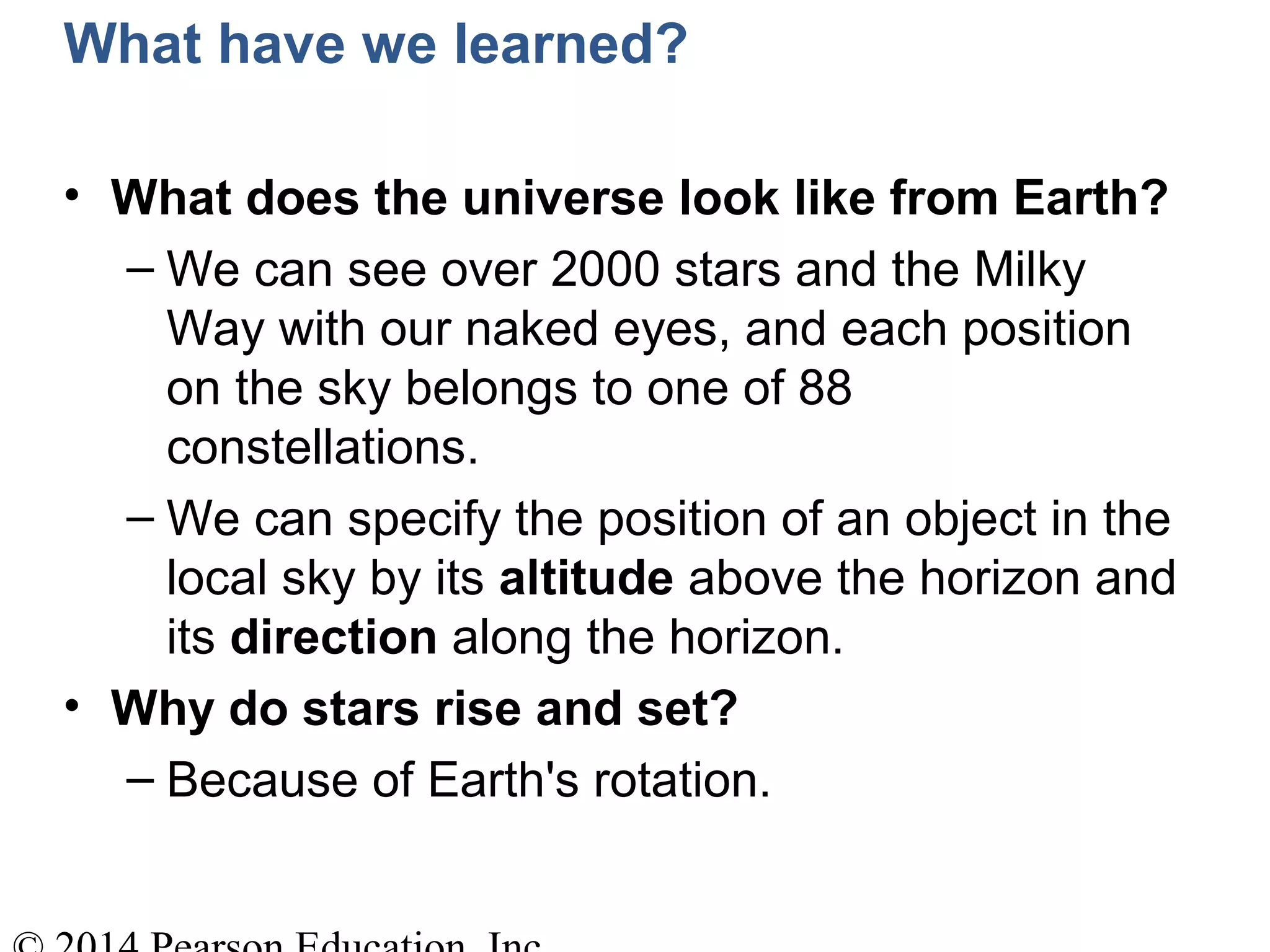 What have we learned?
• What does the universe look like from Earth?
– We can see over 2000 stars and the Milky
Way with our naked eyes, and each position
on the sky belongs to one of 88
constellations.
– We can specify the position of an object in the
local sky by its altitude above the horizon and
its direction along the horizon.
• Why do stars rise and set?
– Because of Earth's rotation.
 