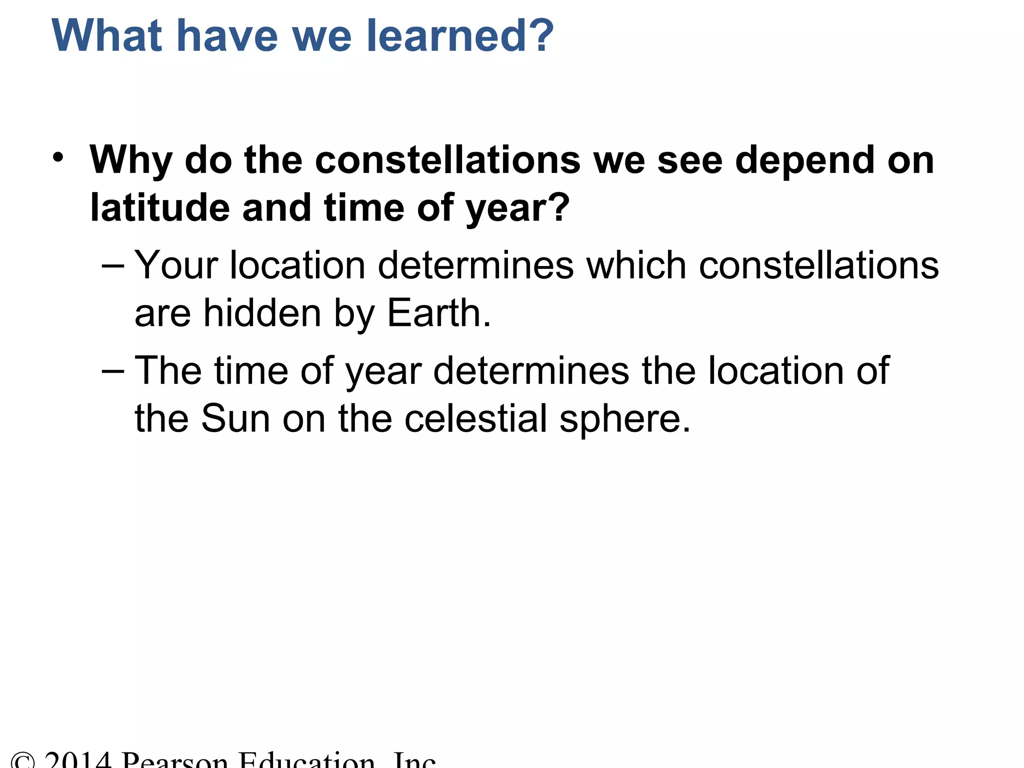 What have we learned?
• Why do the constellations we see depend on
latitude and time of year?
– Your location determines which constellations
are hidden by Earth.
– The time of year determines the location of
the Sun on the celestial sphere.
 