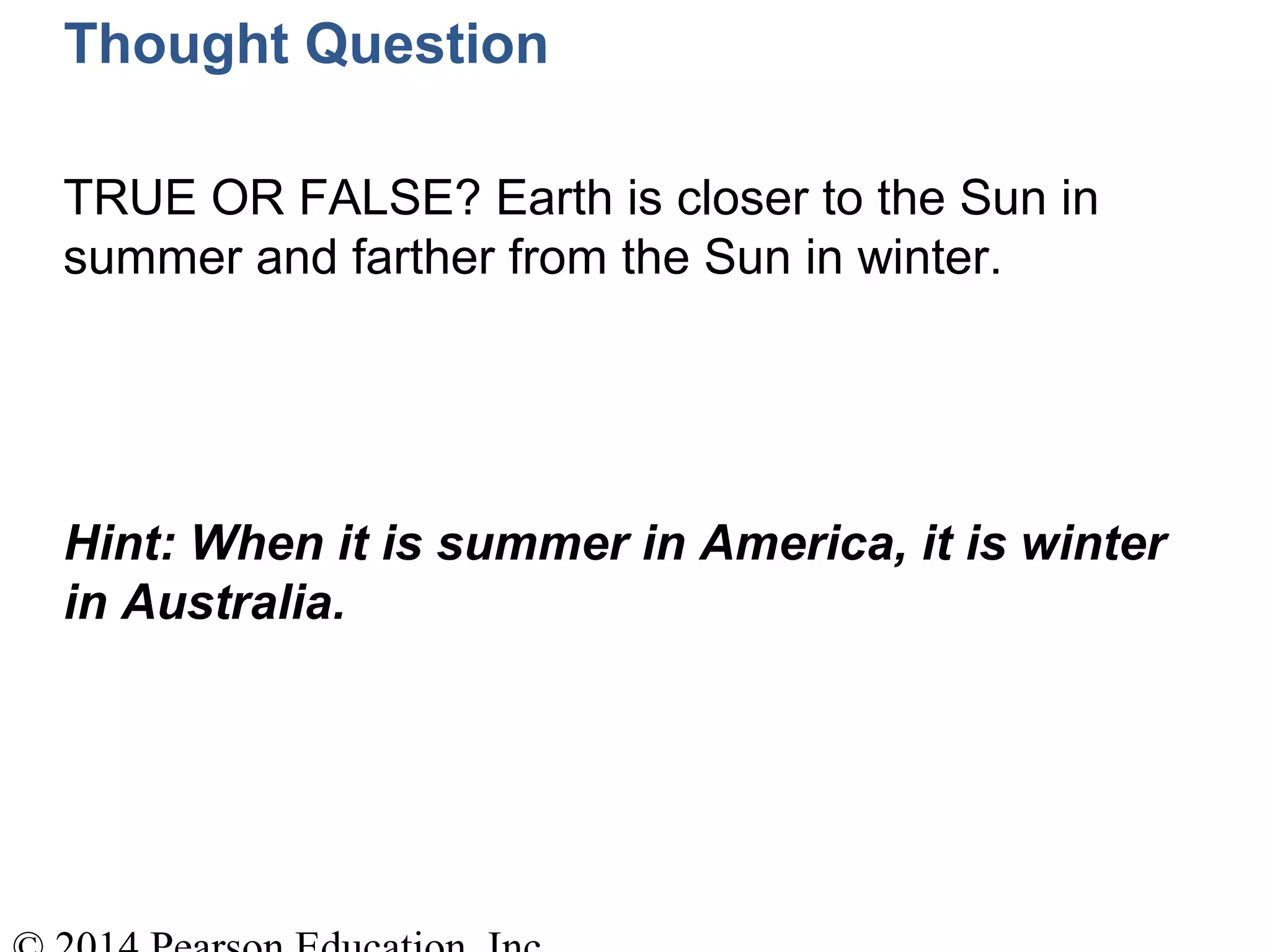 Thought Question
TRUE OR FALSE? Earth is closer to the Sun in
summer and farther from the Sun in winter.
Hint: When it is summer in America, it is winter
in Australia.
 