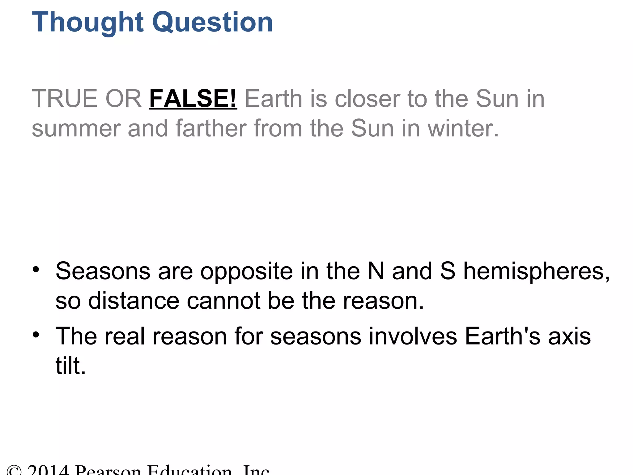 Thought Question
TRUE OR FALSE! Earth is closer to the Sun in
summer and farther from the Sun in winter.
• Seasons are opposite in the N and S hemispheres,
so distance cannot be the reason.
• The real reason for seasons involves Earth's axis
tilt.
 