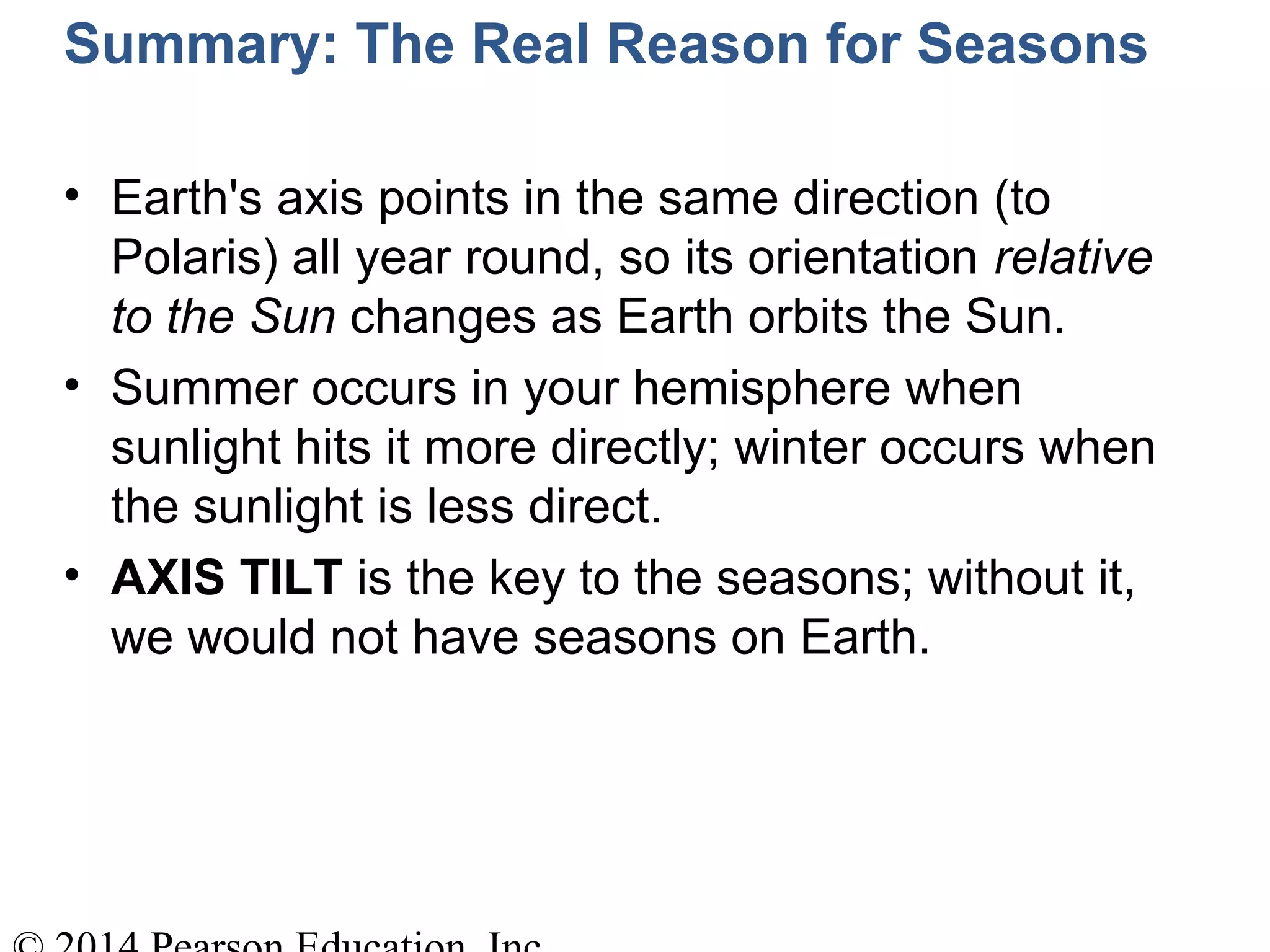 Summary: The Real Reason for Seasons
• Earth's axis points in the same direction (to
Polaris) all year round, so its orientation relative
to the Sun changes as Earth orbits the Sun.
• Summer occurs in your hemisphere when
sunlight hits it more directly; winter occurs when
the sunlight is less direct.
• AXIS TILT is the key to the seasons; without it,
we would not have seasons on Earth.
 