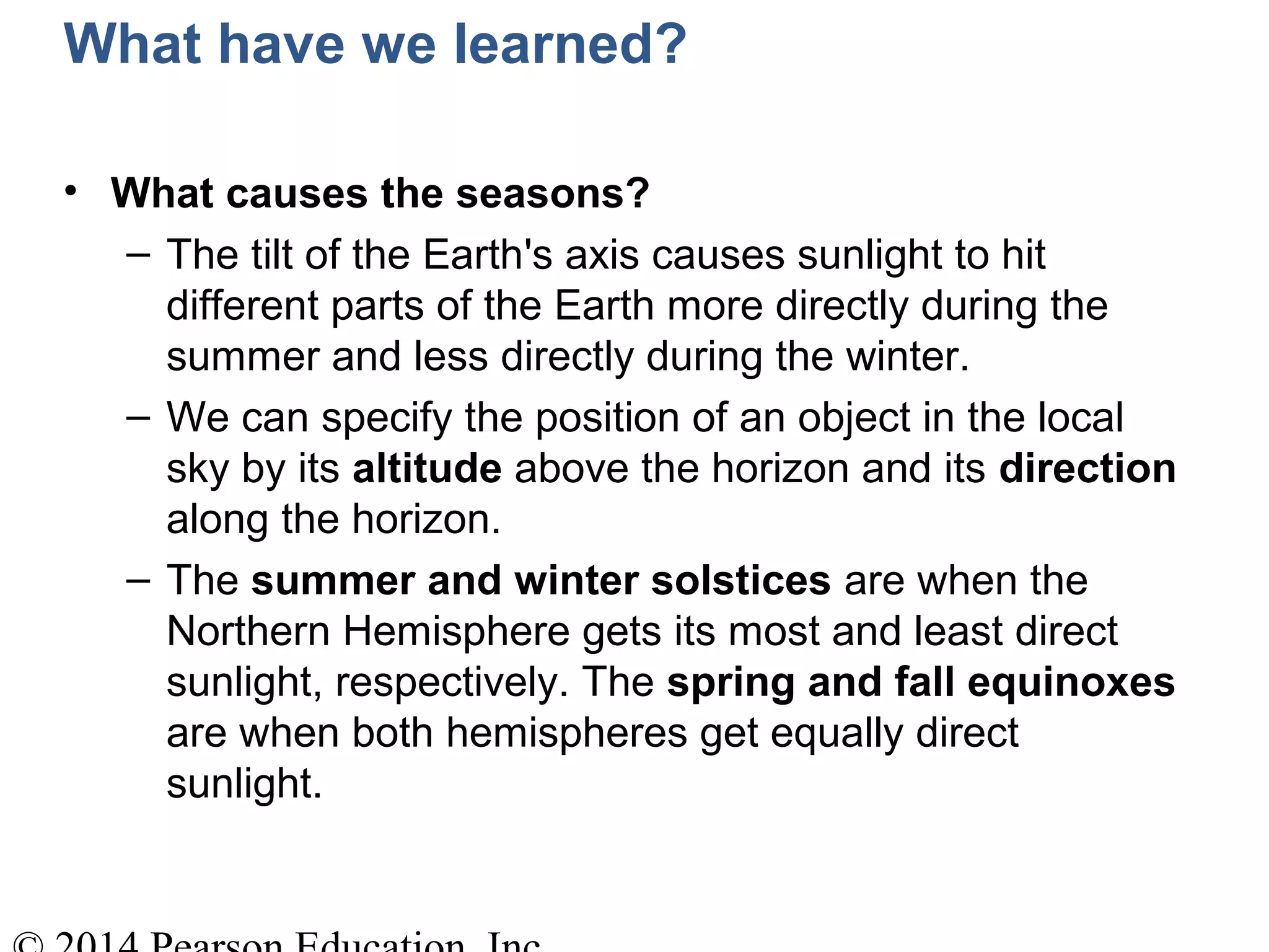 What have we learned?
• What causes the seasons?
– The tilt of the Earth's axis causes sunlight to hit
different parts of the Earth more directly during the
summer and less directly during the winter.
– We can specify the position of an object in the local
sky by its altitude above the horizon and its direction
along the horizon.
– The summer and winter solstices are when the
Northern Hemisphere gets its most and least direct
sunlight, respectively. The spring and fall equinoxes
are when both hemispheres get equally direct
sunlight.
 
