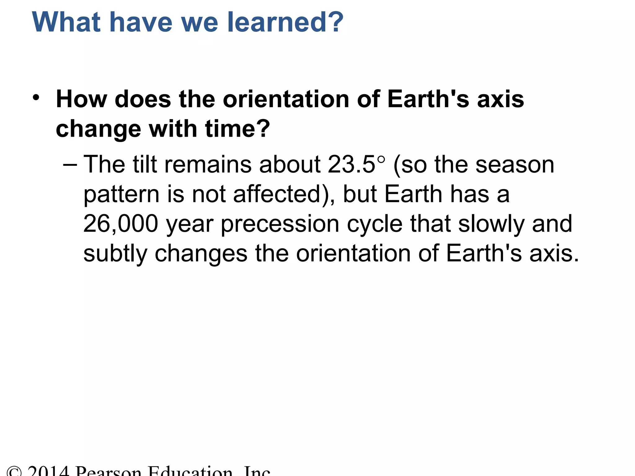 What have we learned?
• How does the orientation of Earth's axis
change with time?
– The tilt remains about 23.5° (so the season
pattern is not affected), but Earth has a
26,000 year precession cycle that slowly and
subtly changes the orientation of Earth's axis.
 
