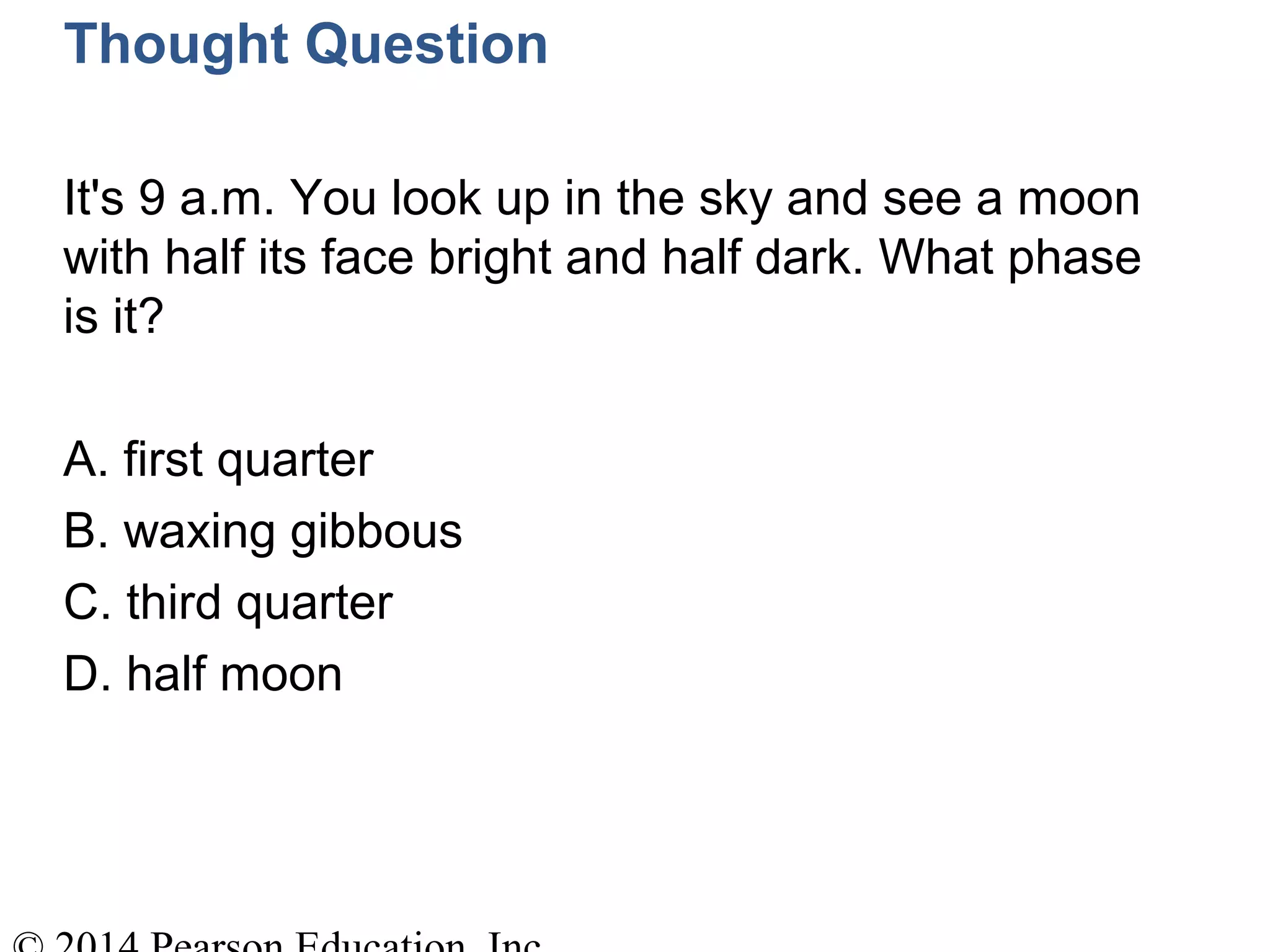 Thought Question
It's 9 a.m. You look up in the sky and see a moon
with half its face bright and half dark. What phase
is it?
A. first quarter
B. waxing gibbous
C. third quarter
D. half moon
 