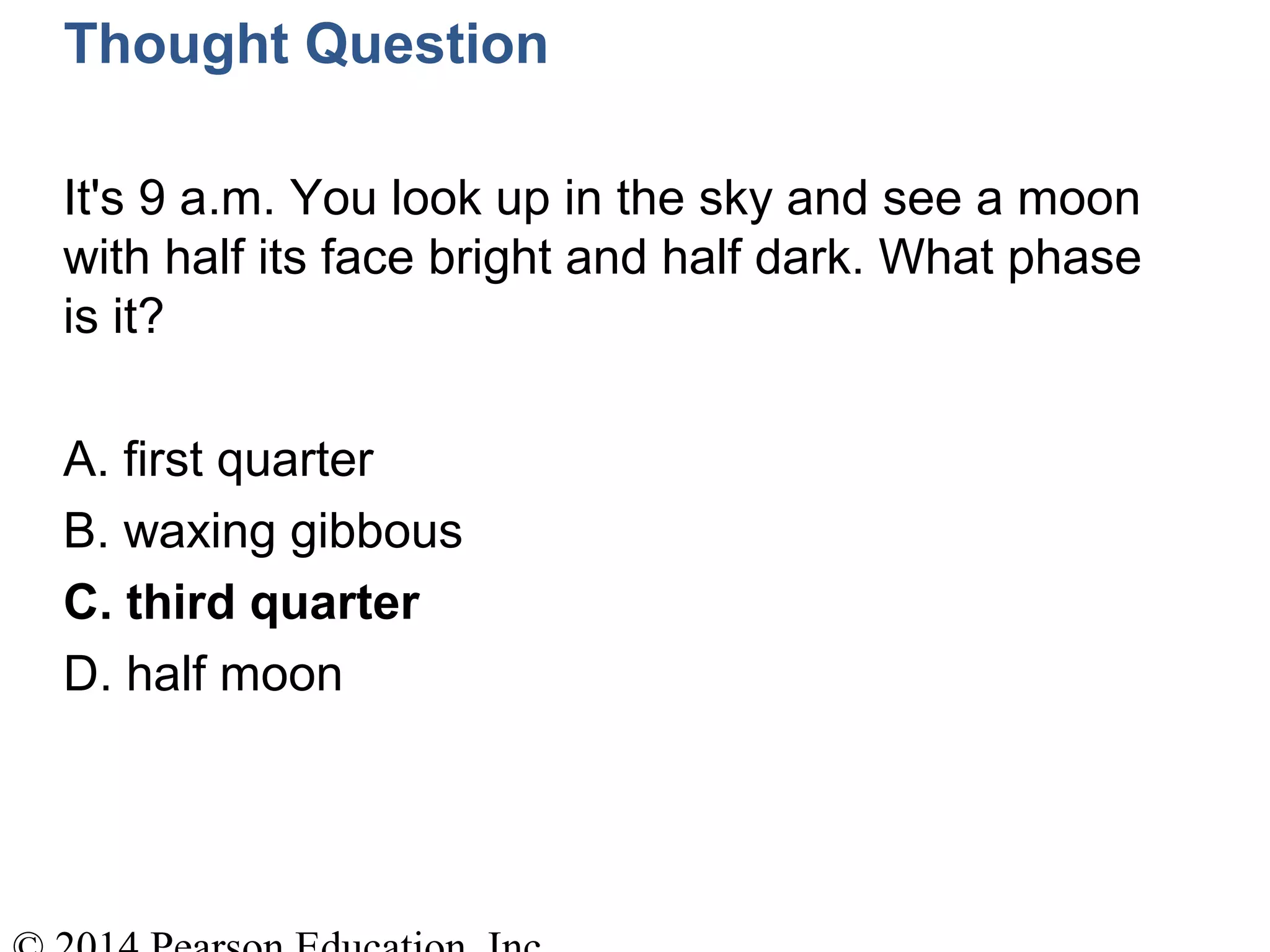 Thought Question
It's 9 a.m. You look up in the sky and see a moon
with half its face bright and half dark. What phase
is it?
A. first quarter
B. waxing gibbous
C. third quarter
D. half moon
 