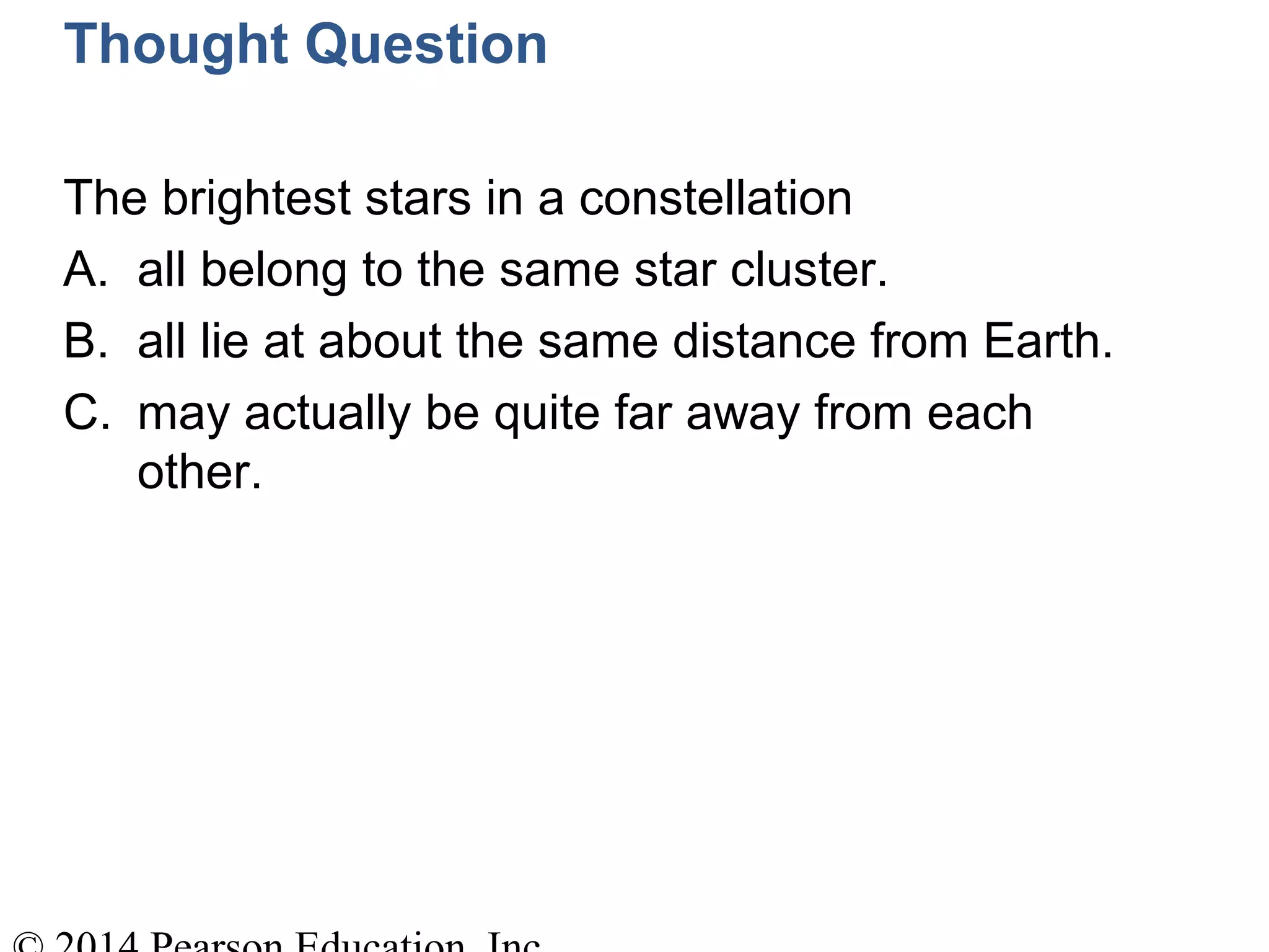 Thought Question
The brightest stars in a constellation
A. all belong to the same star cluster.
B. all lie at about the same distance from Earth.
C. may actually be quite far away from each
other.
 