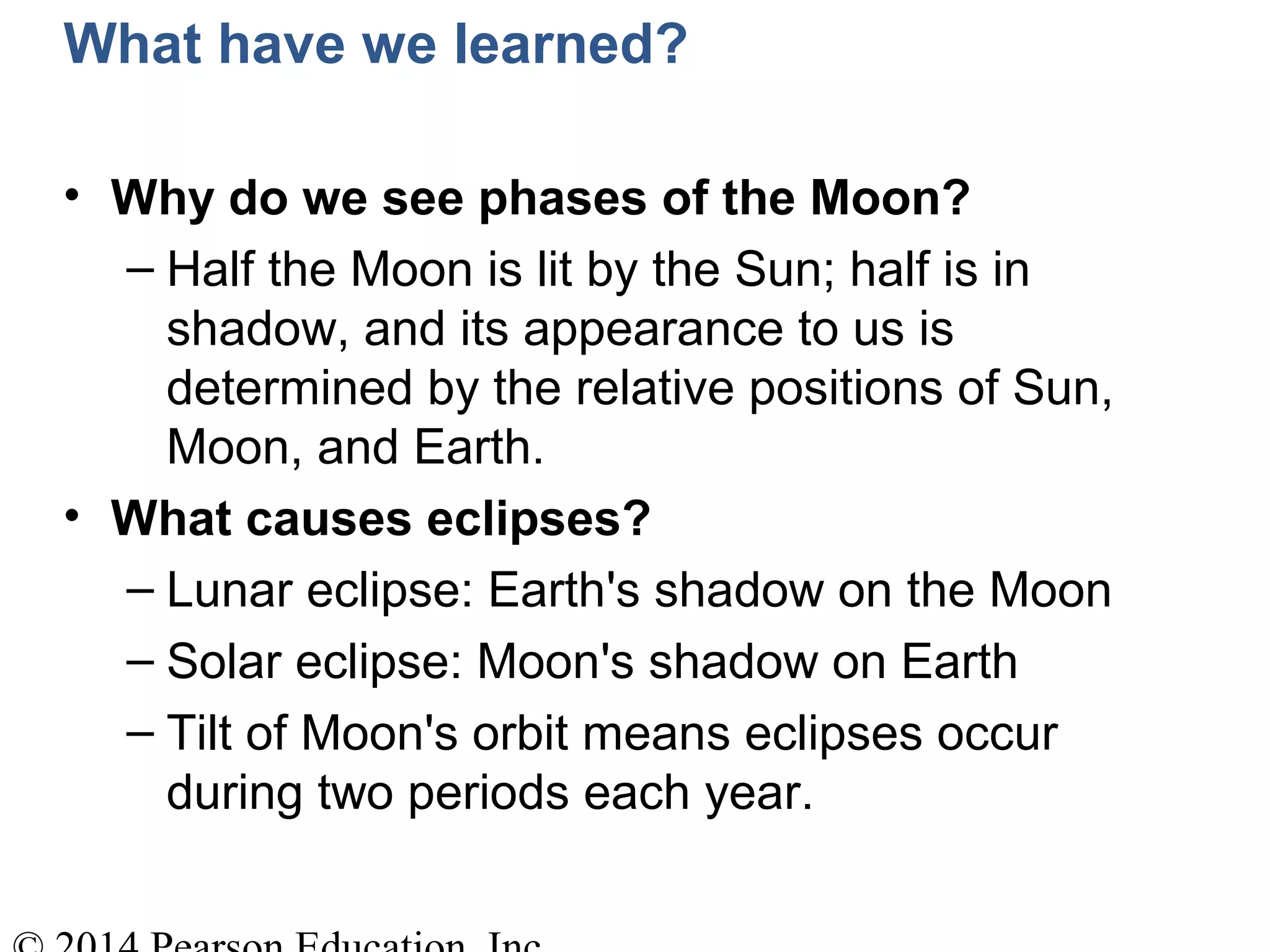 What have we learned?
• Why do we see phases of the Moon?
– Half the Moon is lit by the Sun; half is in
shadow, and its appearance to us is
determined by the relative positions of Sun,
Moon, and Earth.
• What causes eclipses?
– Lunar eclipse: Earth's shadow on the Moon
– Solar eclipse: Moon's shadow on Earth
– Tilt of Moon's orbit means eclipses occur
during two periods each year.
 