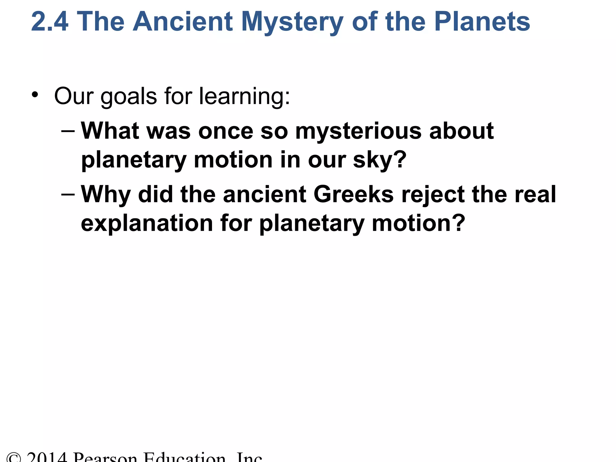 2.4 The Ancient Mystery of the Planets
• Our goals for learning:
– What was once so mysterious about
planetary motion in our sky?
– Why did the ancient Greeks reject the real
explanation for planetary motion?
 