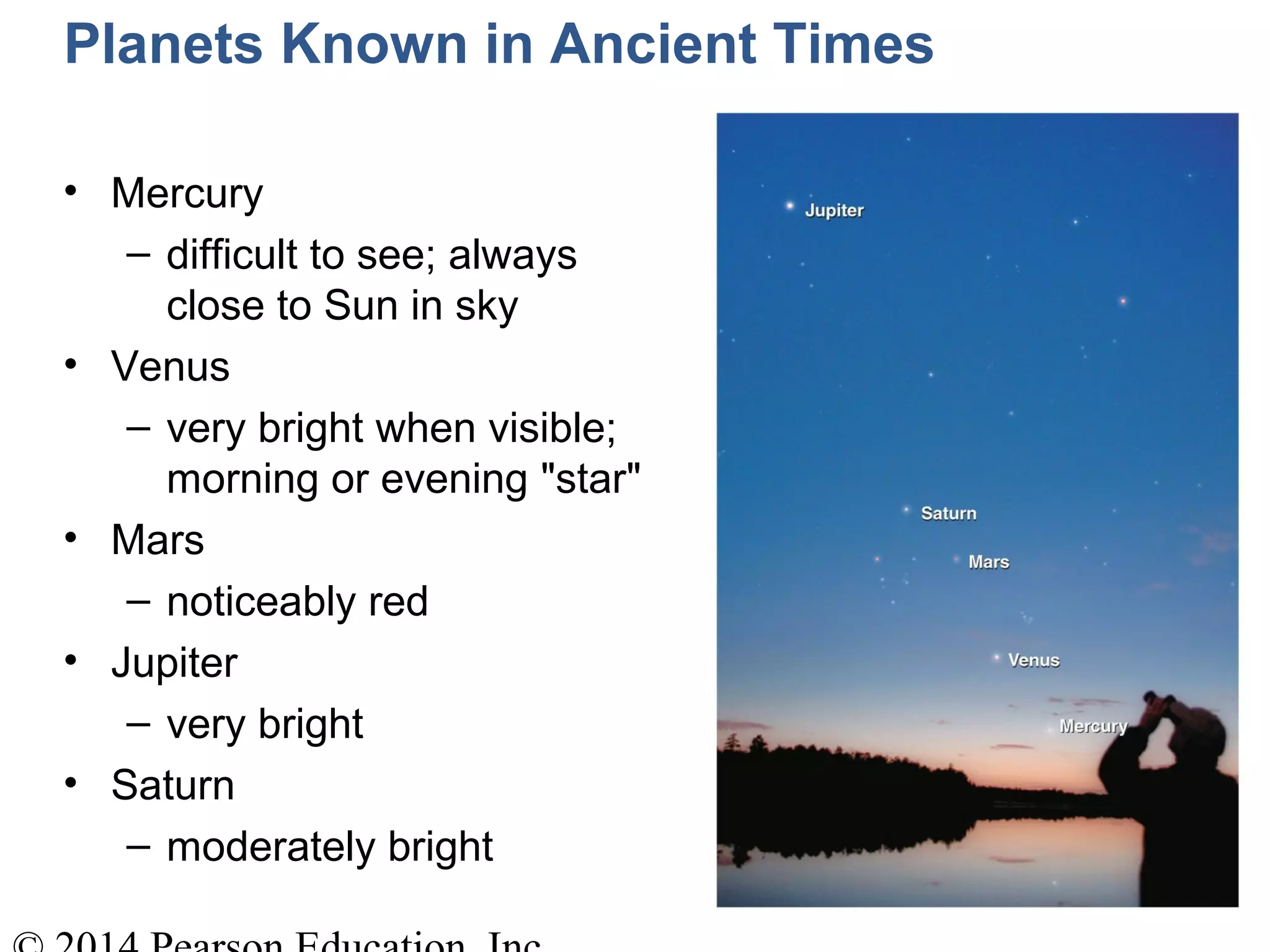 Planets Known in Ancient Times
• Mercury
– difficult to see; always
close to Sun in sky
• Venus
– very bright when visible;
morning or evening "star"
• Mars
– noticeably red
• Jupiter
– very bright
• Saturn
– moderately bright
 