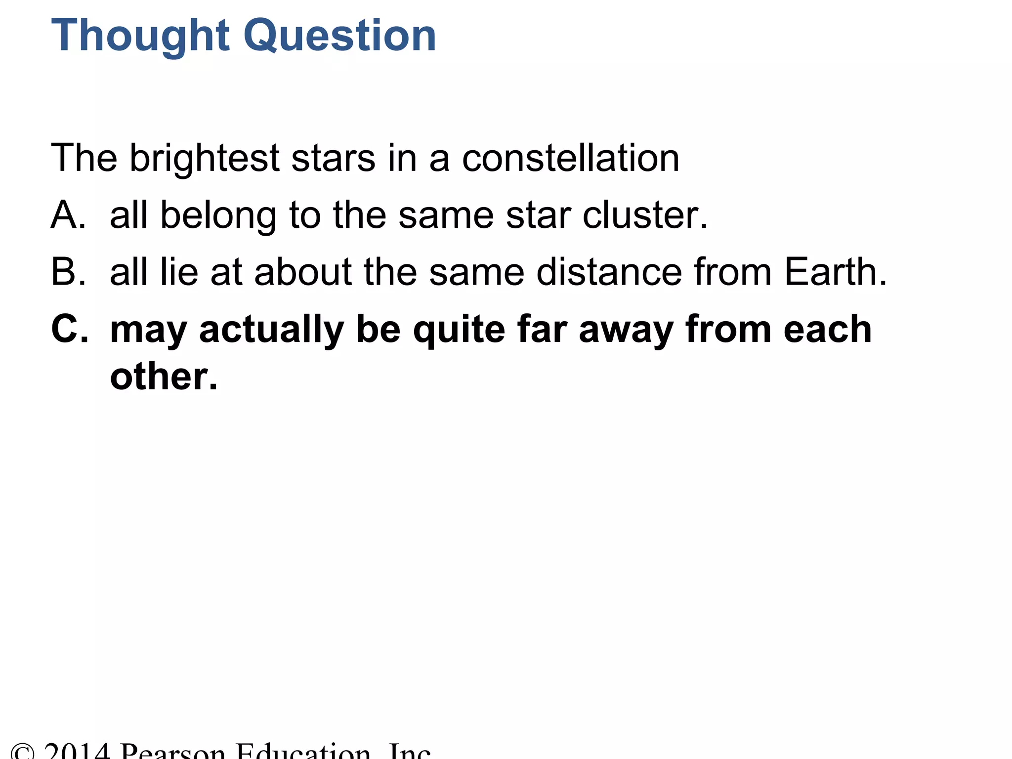 Thought Question
The brightest stars in a constellation
A. all belong to the same star cluster.
B. all lie at about the same distance from Earth.
C. may actually be quite far away from each
other.
 