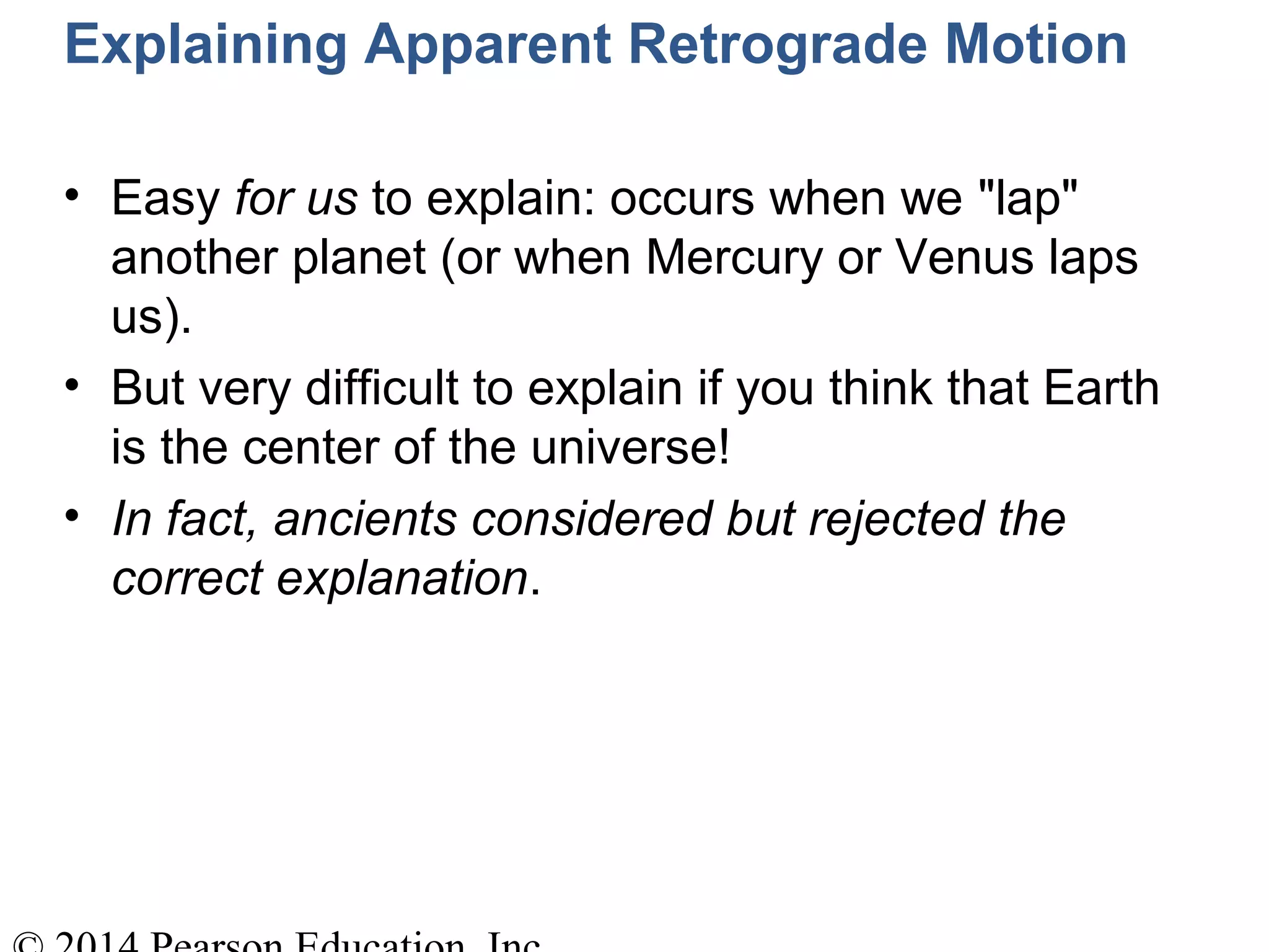 Explaining Apparent Retrograde Motion
• Easy for us to explain: occurs when we "lap"
another planet (or when Mercury or Venus laps
us).
• But very difficult to explain if you think that Earth
is the center of the universe!
• In fact, ancients considered but rejected the
correct explanation.
 