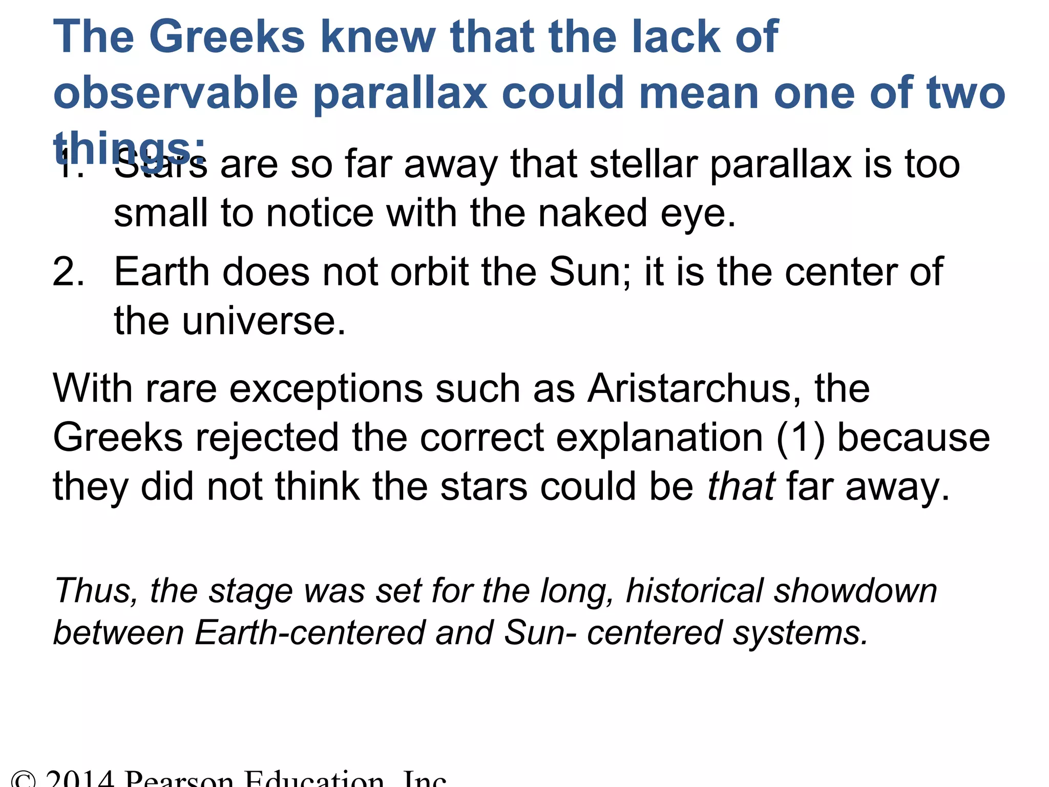 1. Stars are so far away that stellar parallax is too
small to notice with the naked eye.
2. Earth does not orbit the Sun; it is the center of
the universe.
The Greeks knew that the lack of
observable parallax could mean one of two
things:
With rare exceptions such as Aristarchus, the
Greeks rejected the correct explanation (1) because
they did not think the stars could be that far away.
Thus, the stage was set for the long, historical showdown
between Earth-centered and Sun- centered systems.
 