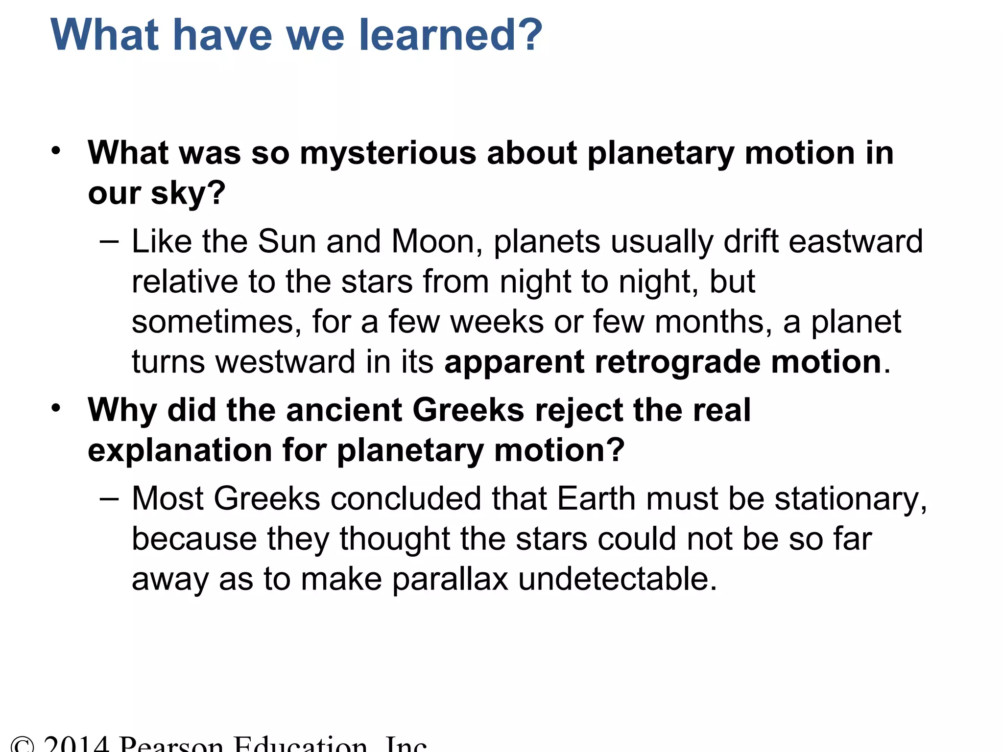What have we learned?
• What was so mysterious about planetary motion in
our sky?
– Like the Sun and Moon, planets usually drift eastward
relative to the stars from night to night, but
sometimes, for a few weeks or few months, a planet
turns westward in its apparent retrograde motion.
• Why did the ancient Greeks reject the real
explanation for planetary motion?
– Most Greeks concluded that Earth must be stationary,
because they thought the stars could not be so far
away as to make parallax undetectable.
 