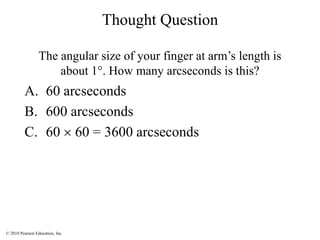 © 2010 Pearson Education, Inc.
Thought Question
The angular size of your finger at arm’s length is
about 1°. How many arcseconds is this?
A. 60 arcseconds
B. 600 arcseconds
C. 60  60 = 3600 arcseconds
 