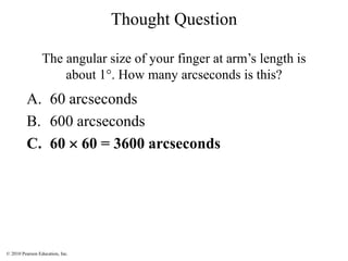 © 2010 Pearson Education, Inc.
A. 60 arcseconds
B. 600 arcseconds
C. 60  60 = 3600 arcseconds
Thought Question
The angular size of your finger at arm’s length is
about 1°. How many arcseconds is this?
 