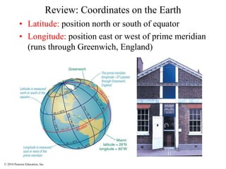© 2010 Pearson Education, Inc.
Review: Coordinates on the Earth
• Latitude: position north or south of equator
• Longitude: position east or west of prime meridian
(runs through Greenwich, England)
 