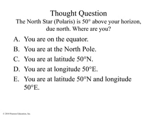 © 2010 Pearson Education, Inc.
Thought Question
The North Star (Polaris) is 50° above your horizon,
due north. Where are you?
A. You are on the equator.
B. You are at the North Pole.
C. You are at latitude 50°N.
D. You are at longitude 50°E.
E. You are at latitude 50°N and longitude
50°E.
 