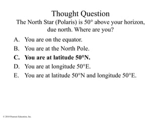 © 2010 Pearson Education, Inc.
Thought Question
The North Star (Polaris) is 50° above your horizon,
due north. Where are you?
A. You are on the equator.
B. You are at the North Pole.
C. You are at latitude 50°N.
D. You are at longitude 50°E.
E. You are at latitude 50°N and longitude 50°E.
 