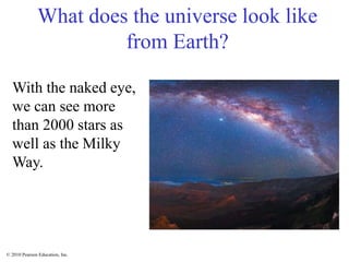 © 2010 Pearson Education, Inc.
What does the universe look like
from Earth?
With the naked eye,
we can see more
than 2000 stars as
well as the Milky
Way.
 