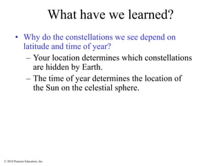 © 2010 Pearson Education, Inc.
What have we learned?
• Why do the constellations we see depend on
latitude and time of year?
– Your location determines which constellations
are hidden by Earth.
– The time of year determines the location of
the Sun on the celestial sphere.
 