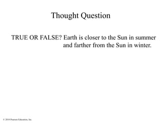 © 2010 Pearson Education, Inc.
Thought Question
TRUE OR FALSE? Earth is closer to the Sun in summer
and farther from the Sun in winter.
 