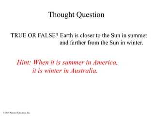 © 2010 Pearson Education, Inc.
TRUE OR FALSE? Earth is closer to the Sun in summer
and farther from the Sun in winter.
Hint: When it is summer in America,
it is winter in Australia.
Thought Question
 