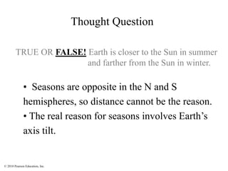 © 2010 Pearson Education, Inc.
TRUE OR FALSE! Earth is closer to the Sun in summer
and farther from the Sun in winter.
• Seasons are opposite in the N and S
hemispheres, so distance cannot be the reason.
• The real reason for seasons involves Earth’s
axis tilt.
Thought Question
 