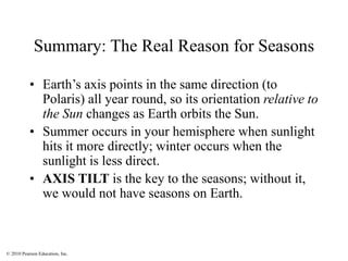 © 2010 Pearson Education, Inc.
Summary: The Real Reason for Seasons
• Earth’s axis points in the same direction (to
Polaris) all year round, so its orientation relative to
the Sun changes as Earth orbits the Sun.
• Summer occurs in your hemisphere when sunlight
hits it more directly; winter occurs when the
sunlight is less direct.
• AXIS TILT is the key to the seasons; without it,
we would not have seasons on Earth.
 