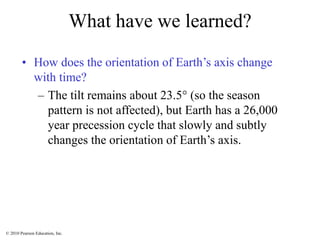 © 2010 Pearson Education, Inc.
What have we learned?
• How does the orientation of Earth’s axis change
with time?
– The tilt remains about 23.5 (so the season
pattern is not affected), but Earth has a 26,000
year precession cycle that slowly and subtly
changes the orientation of Earth’s axis.
 