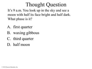 © 2010 Pearson Education, Inc.
Thought Question
A. first quarter
B. waxing gibbous
C. third quarter
D. half moon
It’s 9 a.m. You look up in the sky and see a
moon with half its face bright and half dark.
What phase is it?
 
