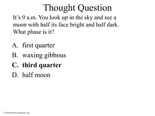 © 2010 Pearson Education, Inc.
A. first quarter
B. waxing gibbous
C. third quarter
D. half moon
It’s 9 a.m. You look up in the sky and see a
moon with half its face bright and half dark.
What phase is it?
Thought Question
 