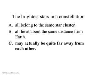 © 2010 Pearson Education, Inc.
The brightest stars in a constellation
A. all belong to the same star cluster.
B. all lie at about the same distance from
Earth.
C. may actually be quite far away from
each other.
 