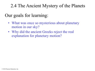 © 2010 Pearson Education, Inc.
2.4 The Ancient Mystery of the Planets
• What was once so mysterious about planetary
motion in our sky?
• Why did the ancient Greeks reject the real
explanation for planetary motion?
Our goals for learning:
 