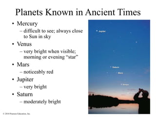 © 2010 Pearson Education, Inc.
Planets Known in Ancient Times
• Mercury
– difficult to see; always close
to Sun in sky
• Venus
– very bright when visible;
morning or evening “star”
• Mars
– noticeably red
• Jupiter
– very bright
• Saturn
– moderately bright
 