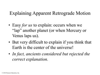 © 2010 Pearson Education, Inc.
Explaining Apparent Retrograde Motion
• Easy for us to explain: occurs when we
“lap” another planet (or when Mercury or
Venus laps us).
• But very difficult to explain if you think that
Earth is the center of the universe!
• In fact, ancients considered but rejected the
correct explanation.
 