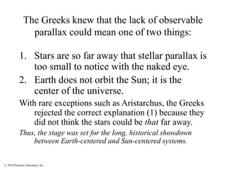 © 2010 Pearson Education, Inc.
The Greeks knew that the lack of observable
parallax could mean one of two things:
1. Stars are so far away that stellar parallax is
too small to notice with the naked eye.
2. Earth does not orbit the Sun; it is the
center of the universe.
With rare exceptions such as Aristarchus, the Greeks
rejected the correct explanation (1) because they
did not think the stars could be that far away.
Thus, the stage was set for the long, historical showdown
between Earth-centered and Sun-centered systems.
 