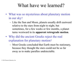 © 2010 Pearson Education, Inc.
What have we learned?
• What was so mysterious about planetary motion
in our sky?
– Like the Sun and Moon, planets usually drift eastward
relative to the stars from night to night, but
sometimes, for a few weeks or few months, a planet
turns westward in its apparent retrograde motion.
• Why did the ancient Greeks reject the real
explanation for planetary motion?
– Most Greeks concluded that Earth must be stationary,
because they thought the stars could not be so far
away as to make parallax undetectable.
 