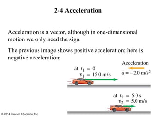 2-4 Acceleration
Acceleration is a vector, although in one-dimensional
motion we only need the sign.
The previous image shows positive acceleration; here is
negative acceleration:
© 2014 Pearson Education, Inc.
 