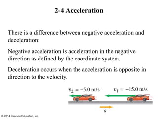 2-4 Acceleration
There is a difference between negative acceleration and
deceleration:
Negative acceleration is acceleration in the negative
direction as defined by the coordinate system.
Deceleration occurs when the acceleration is opposite in
direction to the velocity.
© 2014 Pearson Education, Inc.
 