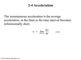 2-4 Acceleration
The instantaneous acceleration is the average
acceleration, in the limit as the time interval becomes
infinitesimally short.
© 2014 Pearson Education, Inc.
(2-5)
 