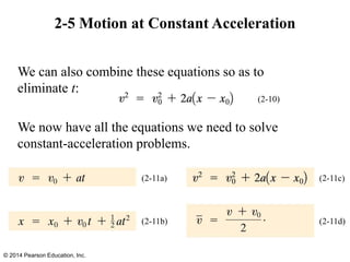 2-5 Motion at Constant Acceleration
We can also combine these equations so as to
eliminate t:
We now have all the equations we need to solve
constant-acceleration problems.
© 2014 Pearson Education, Inc.
(2-10)
(2-11a)
(2-11b)
(2-11c)
(2-11d)
 