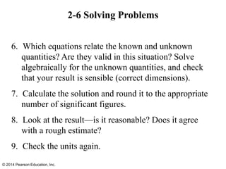 2-6 Solving Problems
6. Which equations relate the known and unknown
quantities? Are they valid in this situation? Solve
algebraically for the unknown quantities, and check
that your result is sensible (correct dimensions).
7. Calculate the solution and round it to the appropriate
number of significant figures.
8. Look at the result—is it reasonable? Does it agree
with a rough estimate?
9. Check the units again.
© 2014 Pearson Education, Inc.
 