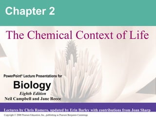 Copyright © 2008 Pearson Education, Inc., publishing as Pearson Benjamin Cummings
PowerPoint®
Lecture Presentations for
Biology
Eighth Edition
Neil Campbell and Jane Reece
Lectures by Chris Romero, updated by Erin Barley with contributions from Joan Sharp
Chapter 2
The Chemical Context of Life
 