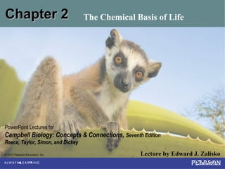 © 2012 Pearson Education, Inc. Lecture by Edward J. Zalisko
PowerPoint Lectures for
Campbell Biology: Concepts & Connections, Seventh Edition
Reece, Taylor, Simon, and Dickey
Chapter 2Chapter 2 The Chemical Basis of Life
 