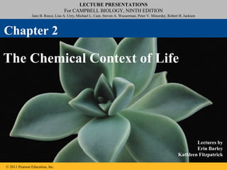 © 2011 Pearson Education, Inc.
LECTURE PRESENTATIONS
For CAMPBELL BIOLOGY, NINTH EDITION
Jane B. Reece, Lisa A. Urry, Michael L. Cain, Steven A. Wasserman, Peter V. Minorsky, Robert B. Jackson
Lectures by
Erin Barley
Kathleen Fitzpatrick
The Chemical Context of Life
Chapter 2
 