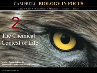 CAMPBELL BIOLOGY IN FOCUS
© 2014 Pearson Education, Inc.
Urry • Cain • Wasserman • Minorsky • Jackson • Reece
Lecture Presentations by
Kathleen Fitzpatrick and Nicole Tunbridge
2
The Chemical
Context of Life
 